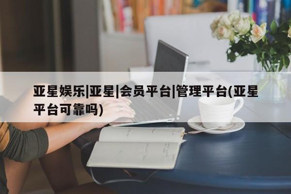 亚星官网管理平台 亚星代理开户亚星娱乐|亚星|会员平台|管理平台(亚星平台可靠吗)