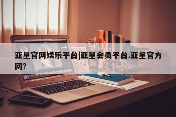 亚星官网管理平台 亚星代理开户亚星官网娱乐平台|亚星会员平台.亚星官方网？