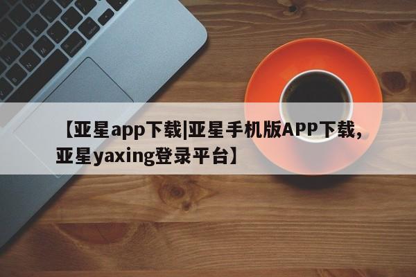 亚星官网管理平台 亚星代理开户【亚星app下载|亚星手机版APP下载,亚星yaxing登录平台】
