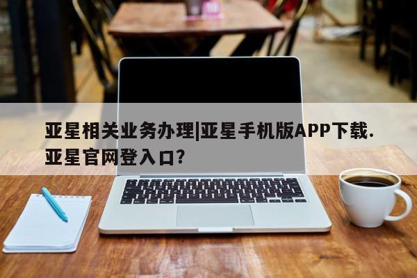 亚星官网管理平台 亚星代理开户亚星相关业务办理|亚星手机版APP下载.亚星官网登入口？