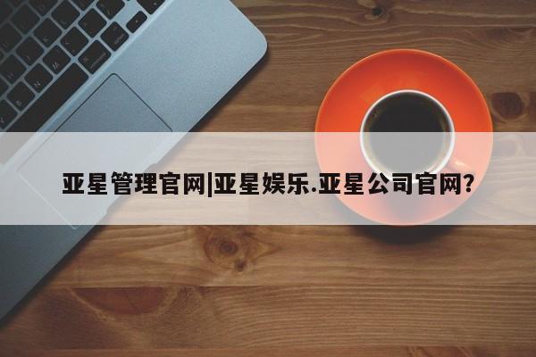 亚星官网管理平台 亚星代理开户亚星管理官网|亚星娱乐.亚星公司官网？