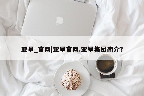 亚星官网管理平台 亚星代理开户亚星_官网|亚星官网.亚星集团简介？