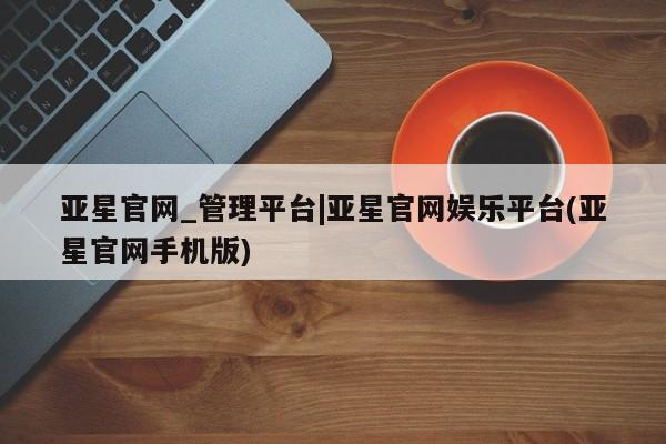 亚星官网管理平台 亚星代理开户亚星官网_管理平台|亚星官网娱乐平台(亚星官网手机版)