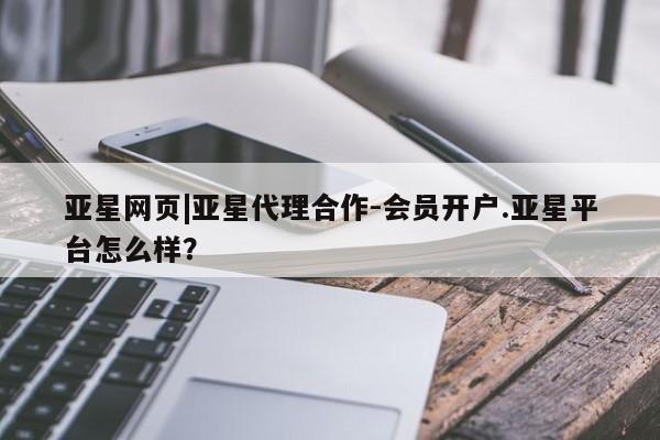 亚星官网管理平台 亚星代理开户亚星网页|亚星代理合作-会员开户.亚星平台怎么样？