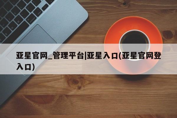 亚星官网管理平台 亚星代理开户亚星官网_管理平台|亚星入口(亚星官网登入口)