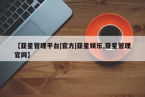 亚星官网管理平台 亚星代理开户【亚星管理平台|官方|亚星娱乐,亚星管理官网】