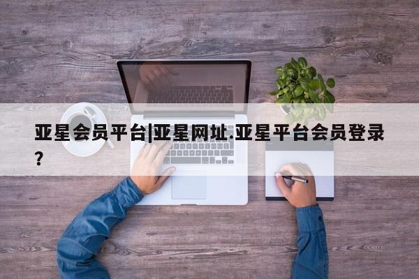 亚星官网管理平台 亚星代理开户亚星会员平台|亚星网址.亚星平台会员登录？