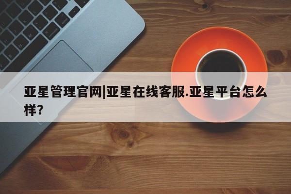 亚星官网管理平台 亚星代理开户亚星管理官网|亚星在线客服.亚星平台怎么样？