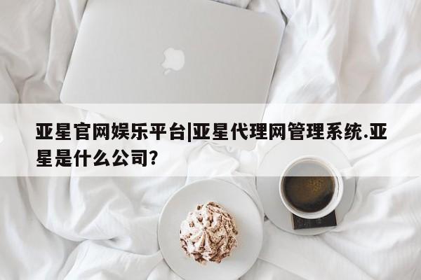 亚星官网管理平台 亚星代理开户亚星官网娱乐平台|亚星代理网管理系统.亚星是什么公司？