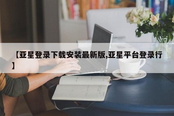 亚星官网管理平台 亚星代理开户【亚星登录下载安装最新版,亚星平台登录行】