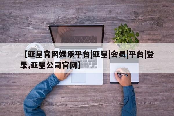 亚星官网管理平台 亚星代理开户【亚星官网娱乐平台|亚星|会员|平台|登录,亚星公司官网】