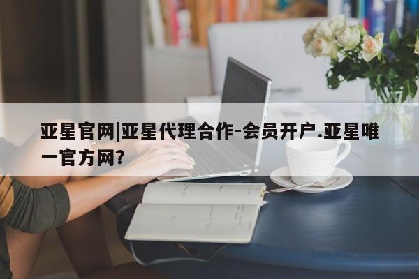 亚星官网管理平台 亚星代理开户亚星官网|亚星代理合作-会员开户.亚星唯一官方网？