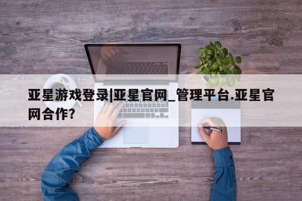亚星官网管理平台 亚星代理开户亚星游戏登录|亚星官网_管理平台.亚星官网合作？