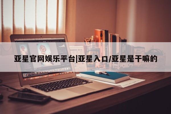 亚星官网管理平台 亚星代理开户亚星官网娱乐平台|亚星入口/亚星是干嘛的