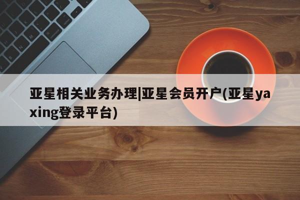 亚星官网管理平台 亚星代理开户亚星相关业务办理|亚星会员开户(亚星yaxing登录平台)
