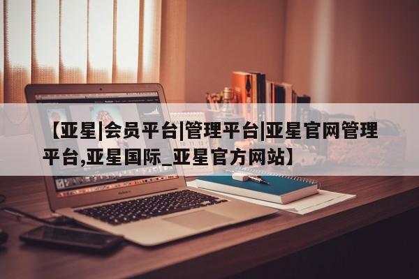亚星官网管理平台 亚星代理开户【亚星|会员平台|管理平台|亚星官网管理平台,亚星国际_亚星官方网站】