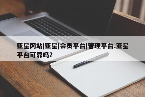 亚星官网管理平台 亚星代理开户亚星网站|亚星|会员平台|管理平台.亚星平台可靠吗？