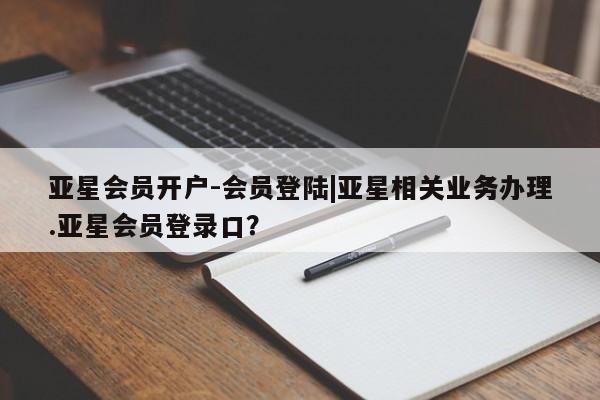亚星官网管理平台 亚星代理开户亚星会员开户-会员登陆|亚星相关业务办理.亚星会员登录口？