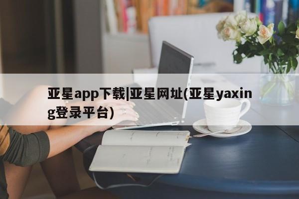 亚星官网管理平台 亚星代理开户亚星app下载|亚星网址(亚星yaxing登录平台)