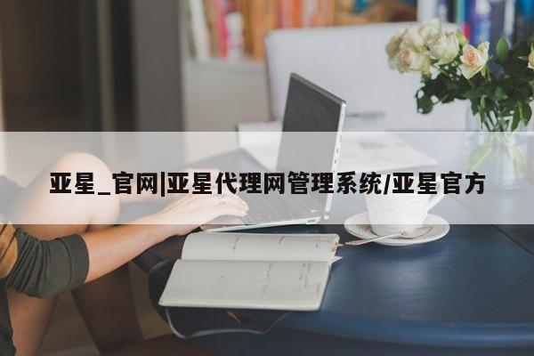 亚星官网管理平台 亚星代理开户亚星_官网|亚星代理网管理系统/亚星官方