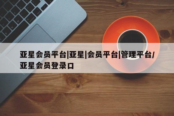 亚星官网管理平台 亚星代理开户亚星会员平台|亚星|会员平台|管理平台/亚星会员登录口