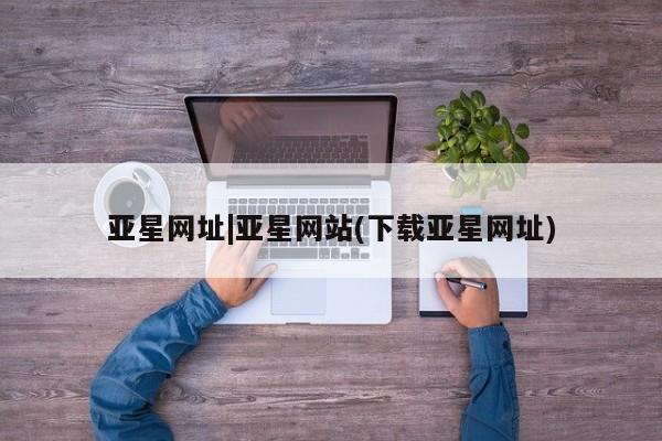 亚星官网管理平台 亚星代理开户亚星网址|亚星网站(下载亚星网址)