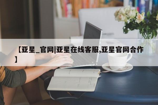 亚星官网管理平台 亚星代理开户【亚星_官网|亚星在线客服,亚星官网合作】