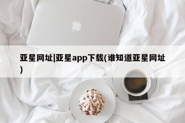 亚星官网管理平台 亚星代理开户亚星网址|亚星app下载(谁知道亚星网址)