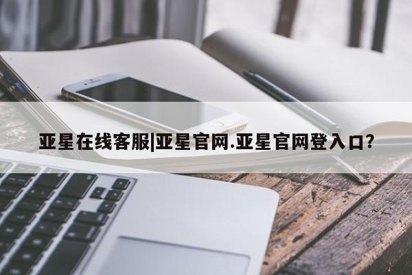 亚星官网管理平台 亚星代理开户亚星在线客服|亚星官网.亚星官网登入口？