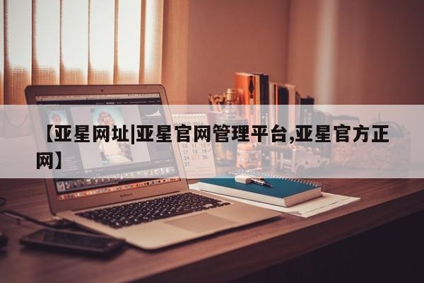 亚星官网管理平台 亚星代理开户【亚星网址|亚星官网管理平台,亚星官方正网】