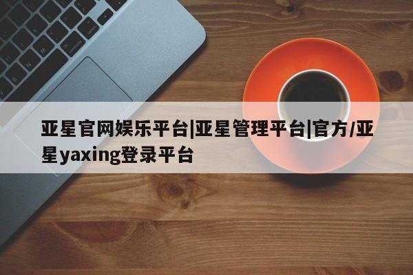 亚星官网管理平台 亚星代理开户亚星官网娱乐平台|亚星管理平台|官方/亚星yaxing登录平台