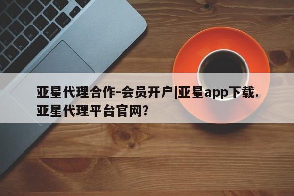 亚星官网管理平台 亚星代理开户亚星代理合作-会员开户|亚星app下载.亚星代理平台官网？